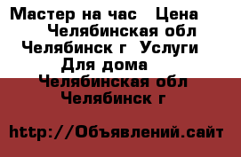 Мастер на час › Цена ­ 100 - Челябинская обл., Челябинск г. Услуги » Для дома   . Челябинская обл.,Челябинск г.